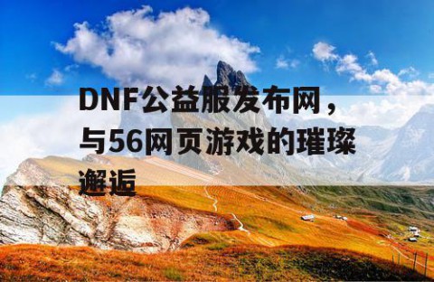 DNF公益服发布网，与56网页游戏的璀璨邂逅