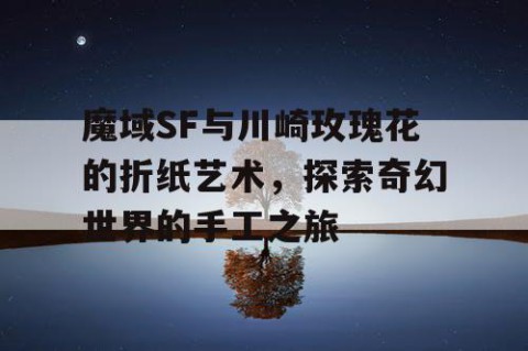 魔域SF与川崎玫瑰花的折纸艺术，探索奇幻世界的手工之旅