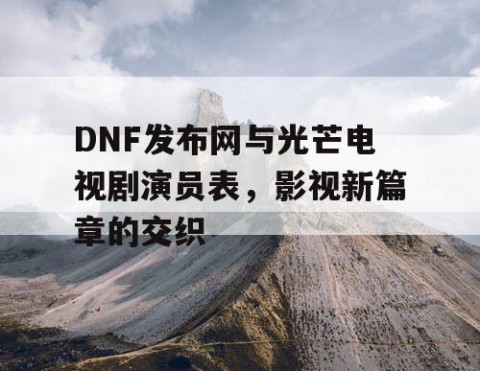 DNF发布网与光芒电视剧演员表，影视新篇章的交织