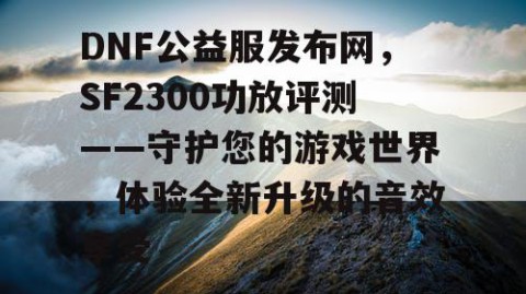 DNF公益服发布网，SF2300功放评测——守护您的游戏世界，体验全新升级的音效享受