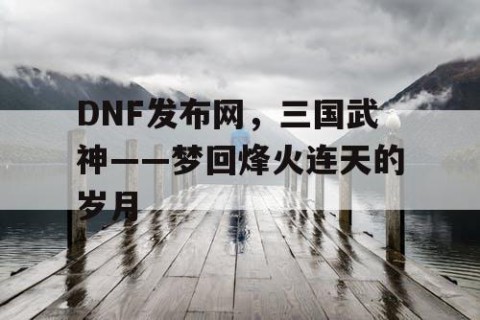 DNF发布网，三国武神——梦回烽火连天的岁月