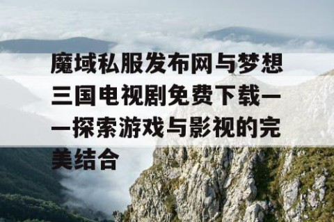 魔域私服发布网与梦想三国电视剧免费下载——探索游戏与影视的完美结合