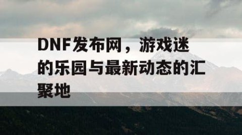 DNF发布网，游戏迷的乐园与最新动态的汇聚地