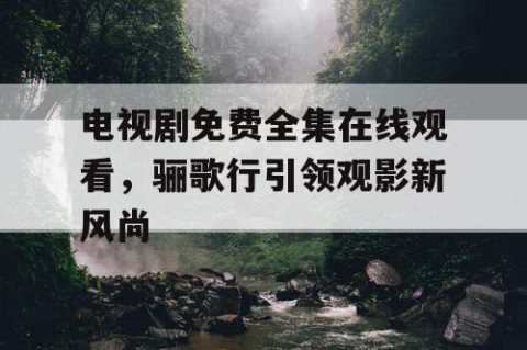 电视剧免费全集在线观看，骊歌行引领观影新风尚