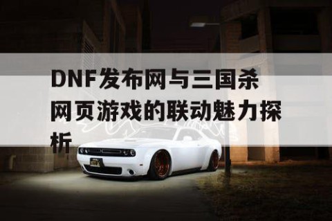 DNF发布网与三国杀网页游戏的联动魅力探析