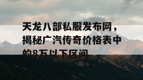 天龙八部私服发布网，揭秘广汽传奇价格表中的8万以下区间
