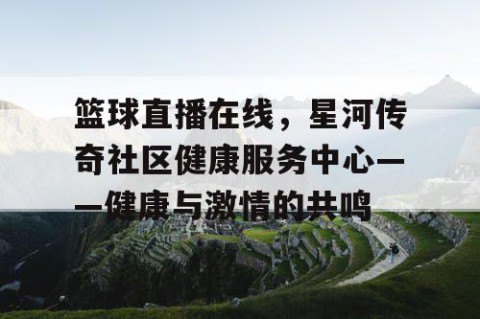 篮球直播在线，星河传奇社区健康服务中心——健康与激情的共鸣