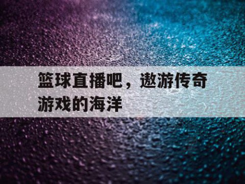 篮球直播吧，遨游传奇游戏的海洋