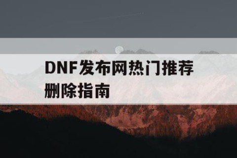 DNF发布网热门推荐删除指南
