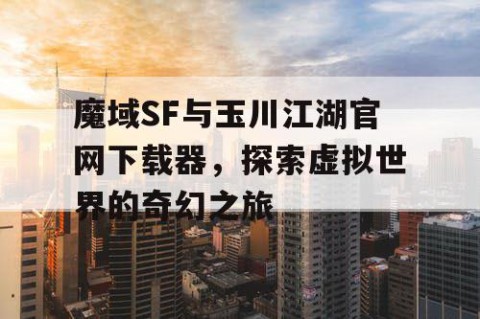 魔域SF与玉川江湖官网下载器，探索虚拟世界的奇幻之旅