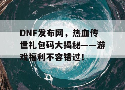 DNF发布网，热血传世礼包码大揭秘——游戏福利不容错过！