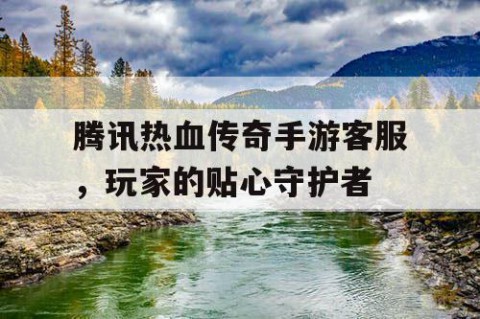 腾讯热血传奇手游客服，玩家的贴心守护者