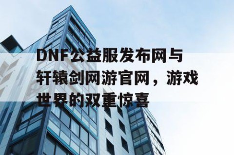 DNF公益服发布网与轩辕剑网游官网，游戏世界的双重惊喜