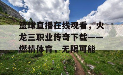 篮球直播在线观看，火龙三职业传奇下载——燃情体育，无限可能