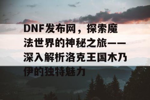 DNF发布网，探索魔法世界的神秘之旅——深入解析洛克王国木乃伊的独特魅力