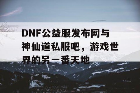 DNF公益服发布网与神仙道私服吧，游戏世界的另一番天地