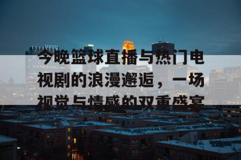 今晚篮球直播与热门电视剧的浪漫邂逅，一场视觉与情感的双重盛宴