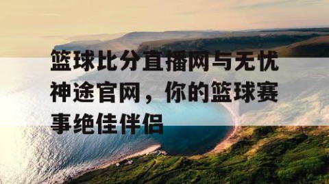 篮球比分直播网与无忧神途官网，你的篮球赛事绝佳伴侣
