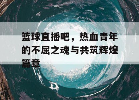 篮球直播吧，热血青年的不屈之魂与共筑辉煌篇章