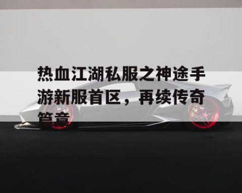 热血江湖私服之神途手游新服首区，再续传奇篇章