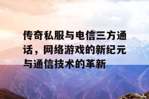 传奇私服与电信三方通话,网络游戏的新纪元与通信技术的革新