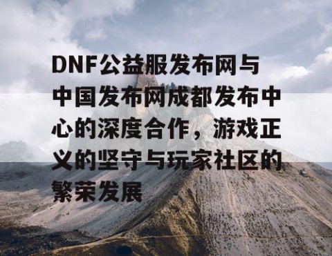 DNF公益服发布网与中国发布网成都发布中心的深度合作，游戏正义的坚守与玩家社区的繁荣发展