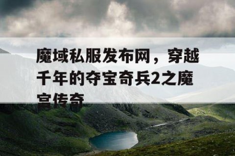 魔域私服发布网，穿越千年的夺宝奇兵2之魔宫传奇