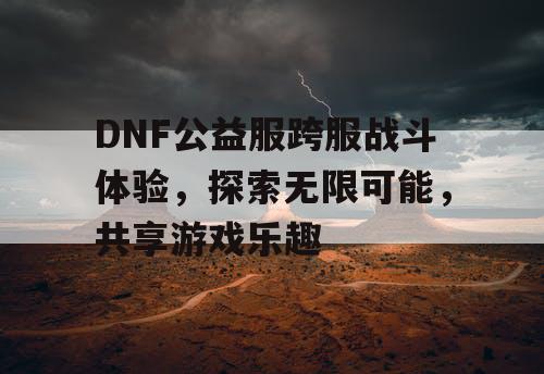 DNF公益服跨服战斗体验，探索无限可能，共享游戏乐趣