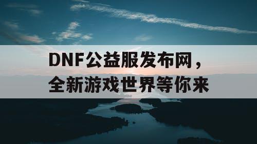 DNF公益服发布网，全新游戏世界等你来