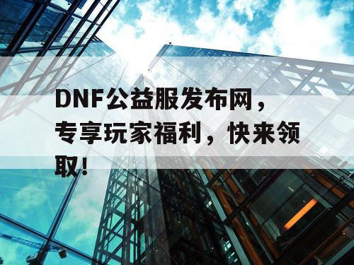 DNF公益服发布网，专享玩家福利，快来领取！