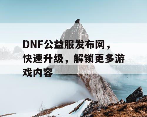 DNF公益服发布网，快速升级，解锁更多游戏内容