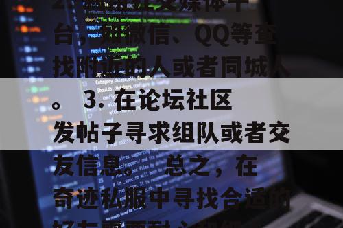 寻找奇迹私服好友的方法如下，  1. 在游戏内通过聊天频道或公会系统寻找玩家。 2. 利用社交媒体平台，如微信、QQ等查找附近的人或者同城人。 3. 在论坛社区发帖子寻求组队或者交友信息。  总之，在奇迹私服中寻找合适的好友需要耐心和细心，可以通过多种方式尝试找到合适的伙伴一起体验这款游戏的魅力所在！