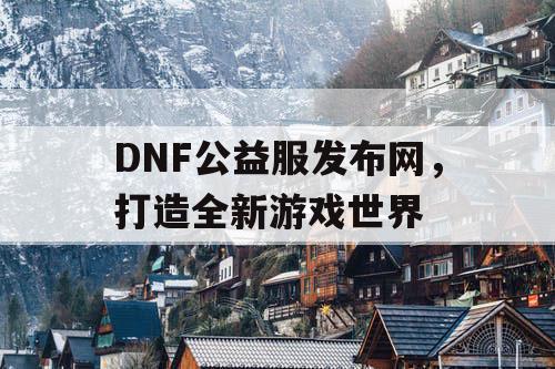 DNF公益服发布网，打造全新游戏世界