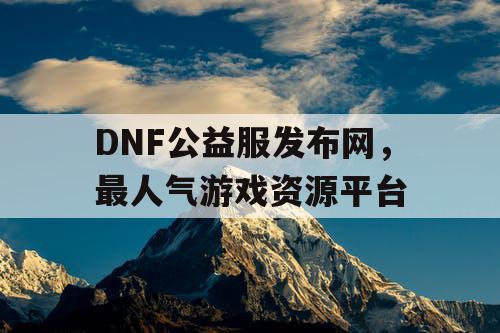 DNF公益服发布网，最人气游戏资源平台