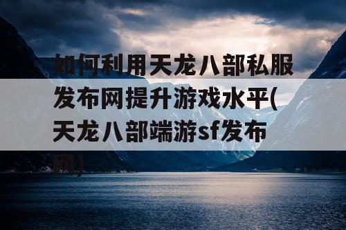 如何利用天龙八部私服发布网提升游戏水平(天龙八部端游sf发布网)