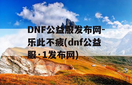 DNF公益服发布网-乐此不疲(dnf公益服·1发布网)