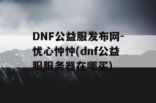 DNF公益服发布网-忧心忡忡(dnf公益服服务器在哪买)