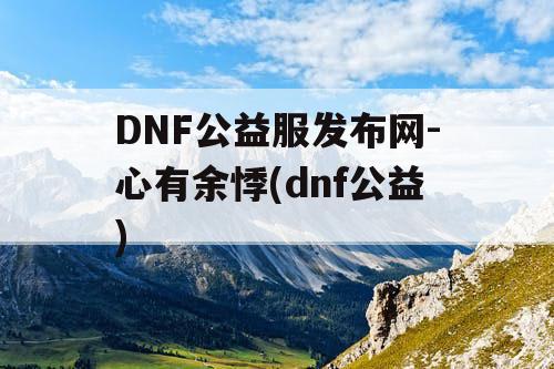 DNF公益服发布网-心有余悸(dnf公益)