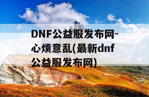 DNF公益服发布网-心烦意乱(最新dnf公益服发布网)