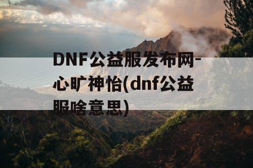 DNF公益服发布网-心旷神怡(dnf公益服啥意思)