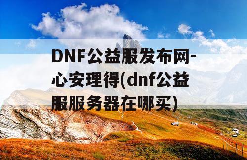 DNF公益服发布网-心安理得(dnf公益服服务器在哪买)