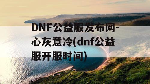 DNF公益服发布网-心灰意冷(dnf公益服开服时间) DNF公益服发布网-心灰意冷(dnf公益服开服时间)