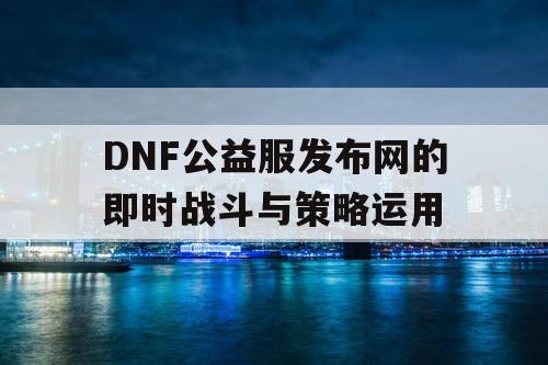 DNF公益服发布网的即时战斗与策略运用 DNF公益服发布网的即时战斗与策略运用