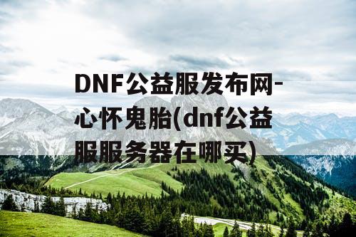 DNF公益服发布网-心怀鬼胎(dnf公益服服务器在哪买)