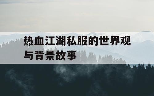 热血江湖私服的世界观与背景故事 热血江湖私服的世界观与背景故事