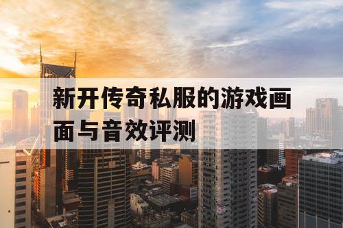 新开传奇私服的游戏画面与音效评测 新开传奇私服的游戏画面与音效评测