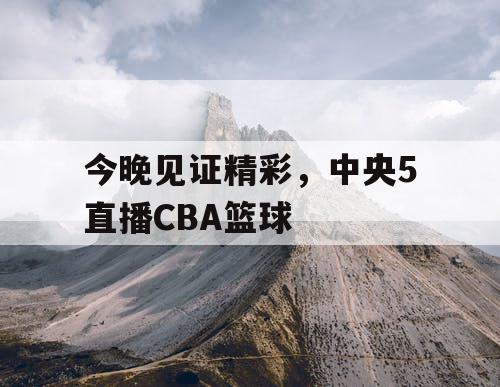 今晚见证精彩，中央5直播CBA篮球