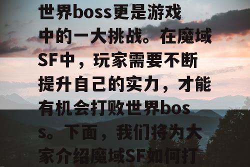 魔域SF是一款备受玩家喜爱的游戏,而打败世界boss更是游戏中的一大挑战。在魔域SF中,玩家需要不断提升自己的实力,才能有机会打败世界boss。下面,我们将为大家介绍魔域SF如何打败世界boss,以及如何获得珍贵奖励。 魔域SF是一款备受玩家喜爱的游戏,而打败世界boss更是游戏中的一大挑战。在魔域SF中,玩家需要不断提升自己的实力,才能有机会打败世界boss。下面,我们将为大家介绍魔域SF如何打败世界boss,以及如何获得珍贵奖励。