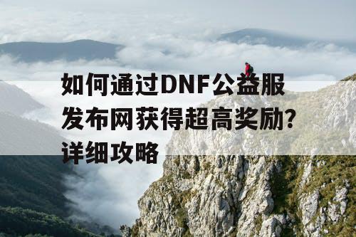 如何通过DNF公益服发布网获得超高奖励？详细攻略