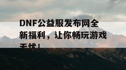 DNF公益服发布网全新福利，让你畅玩游戏无忧！